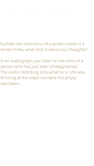  THOUGHTS A photo can remind us of a certain place in a certain time, what tells it about our thoughts? In an audiograph you listen to the voice of a person who has just been photographed.  The audio recording tells what he or she was thinking at the exact moment the photo  was taken. 