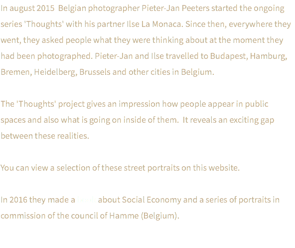 In august 2015 Belgian photographer Pieter-Jan Peeters started the ongoing series 'Thoughts' with his partner Ilse La Monaca. Since then, everywhere they went, they asked people what they were thinking about at the moment they had been photographed. Pieter-Jan and Ilse travelled to Budapest, Hamburg, Bremen, Heidelberg, Brussels and other cities in Belgium. The 'Thoughts' project gives an impression how people appear in public spaces and also what is going on inside of them. It reveals an exciting gap between these realities. You can view a selection of these street portraits on this website. In 2016 they made a book about Social Economy and a series of portraits in commission of the council of Hamme (Belgium). 
